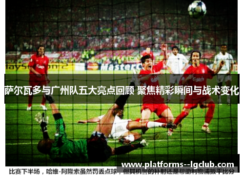 萨尔瓦多与广州队五大亮点回顾 聚焦精彩瞬间与战术变化