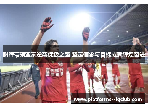 谢晖带领亚泰逆袭保级之路 坚定信念与目标成就辉煌奋进
