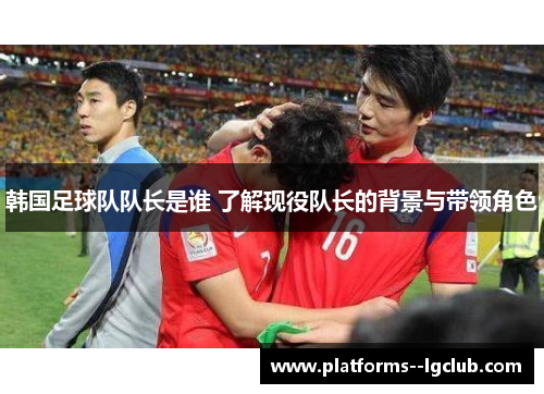 韩国足球队队长是谁 了解现役队长的背景与带领角色