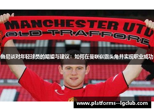 鲁尼谈对年轻球员的期望与建议：如何在曼联崭露头角并实现职业成功
