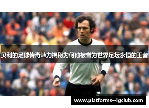 贝利的足球传奇魅力揭秘为何他被誉为世界足坛永恒的王者