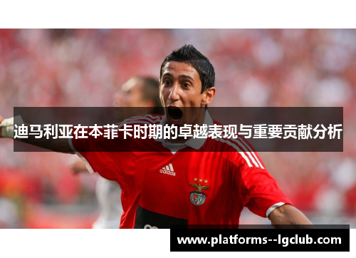 迪马利亚在本菲卡时期的卓越表现与重要贡献分析