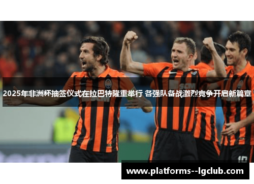 2025年非洲杯抽签仪式在拉巴特隆重举行 各强队备战激烈竞争开启新篇章