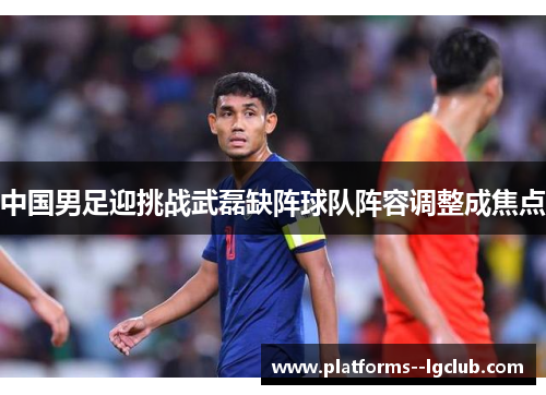 中国男足迎挑战武磊缺阵球队阵容调整成焦点