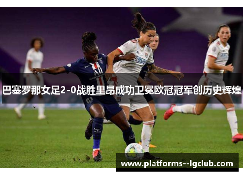巴塞罗那女足2-0战胜里昂成功卫冕欧冠冠军创历史辉煌