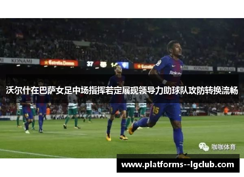 沃尔什在巴萨女足中场指挥若定展现领导力助球队攻防转换流畅
